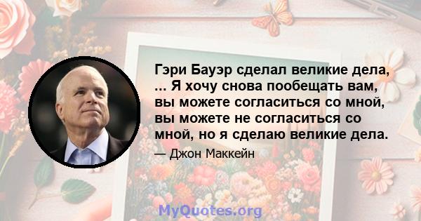 Гэри Бауэр сделал великие дела, ... Я хочу снова пообещать вам, вы можете согласиться со мной, вы можете не согласиться со мной, но я сделаю великие дела.