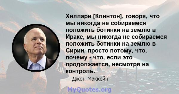 Хиллари [Клинтон], говоря, что мы никогда не собираемся положить ботинки на землю в Ираке, мы никогда не собираемся положить ботинки на землю в Сирии, просто потому, что, почему - что, если это продолжается, несмотря на 