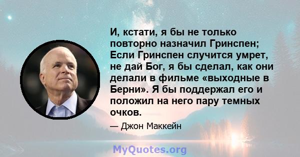 И, кстати, я бы не только повторно назначил Гринспен; Если Гринспен случится умрет, не дай Бог, я бы сделал, как они делали в фильме «выходные в Берни». Я бы поддержал его и положил на него пару темных очков.