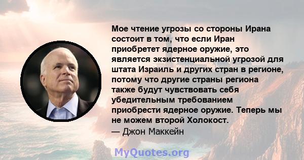 Мое чтение угрозы со стороны Ирана состоит в том, что если Иран приобретет ядерное оружие, это является экзистенциальной угрозой для штата Израиль и других стран в регионе, потому что другие страны региона также будут