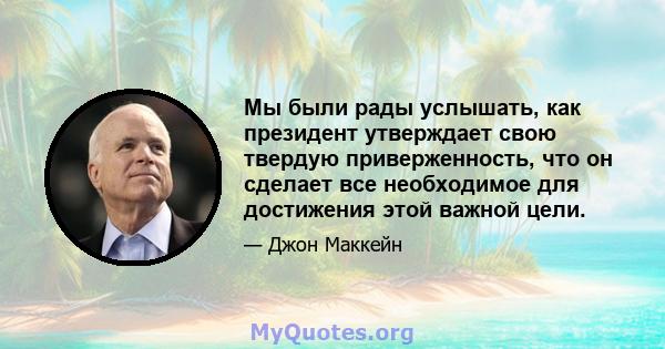 Мы были рады услышать, как президент утверждает свою твердую приверженность, что он сделает все необходимое для достижения этой важной цели.