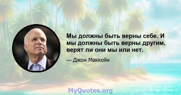 Мы должны быть верны себе. И мы должны быть верны другим, верят ли они мы или нет.