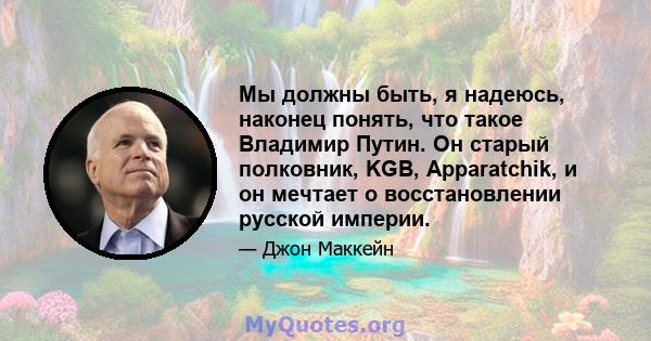 Мы должны быть, я надеюсь, наконец понять, что такое Владимир Путин. Он старый полковник, KGB, Apparatchik, и он мечтает о восстановлении русской империи.