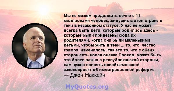 Мы не можем продолжать вечно с 11 миллионами человек, живущих в этой стране в тени в незаконном статусе. У нас не может всегда быть дети, которые родились здесь - которые были привезены сюда их родителями, когда они