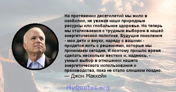 На протяжении десятилетий мы жили в изобилии, не уважая наши природные ресурсы или глобальное здоровье. Но теперь мы сталкиваемся с трудным выбором в нашей энергетической политике. Будущие поколения - мои дети и внуки,