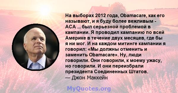 На выборах 2012 года, Obamacare, как его называют, и я буду более вежливым - ACA ... был серьезной проблемой в кампании. Я проводил кампанию по всей Америке в течение двух месяцев, где бы я ни мог. И на каждом митинге