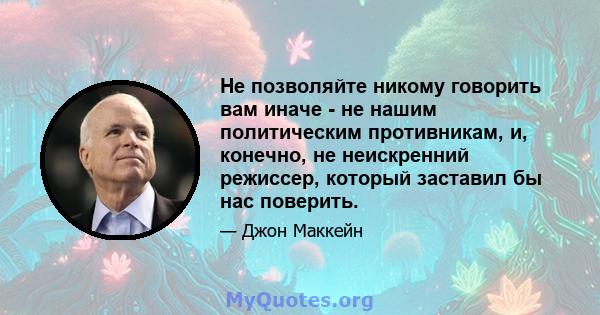 Не позволяйте никому говорить вам иначе - не нашим политическим противникам, и, конечно, не неискренний режиссер, который заставил бы нас поверить.