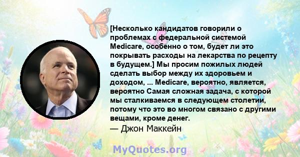 [Несколько кандидатов говорили о проблемах с федеральной системой Medicare, особенно о том, будет ли это покрывать расходы на лекарства по рецепту в будущем.] Мы просим пожилых людей сделать выбор между их здоровьем и