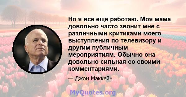 Но я все еще работаю. Моя мама довольно часто звонит мне с различными критиками моего выступления по телевизору и другим публичным мероприятиям. Обычно она довольно сильная со своими комментариями.