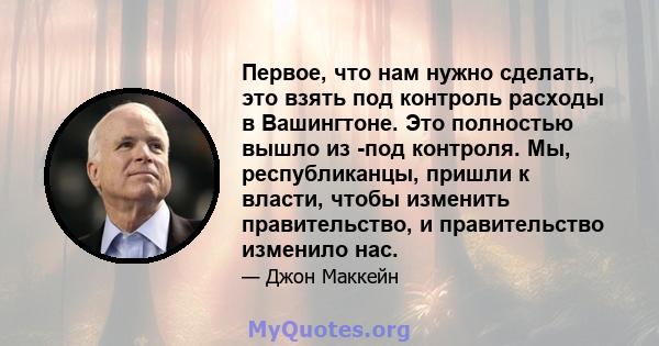 Первое, что нам нужно сделать, это взять под контроль расходы в Вашингтоне. Это полностью вышло из -под контроля. Мы, республиканцы, пришли к власти, чтобы изменить правительство, и правительство изменило нас.