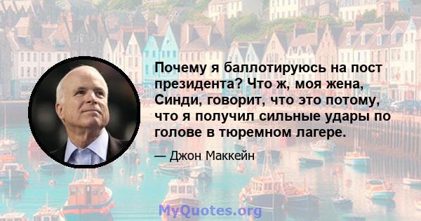 Почему я баллотируюсь на пост президента? Что ж, моя жена, Синди, говорит, что это потому, что я получил сильные удары по голове в тюремном лагере.