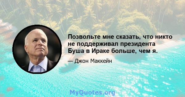 Позвольте мне сказать, что никто не поддерживал президента Буша в Ираке больше, чем я.