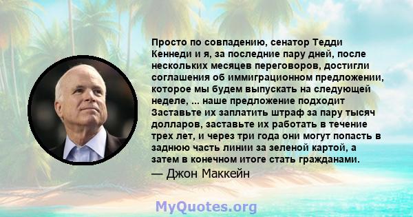 Просто по совпадению, сенатор Тедди Кеннеди и я, за последние пару дней, после нескольких месяцев переговоров, достигли соглашения об иммиграционном предложении, которое мы будем выпускать на следующей неделе, ... наше