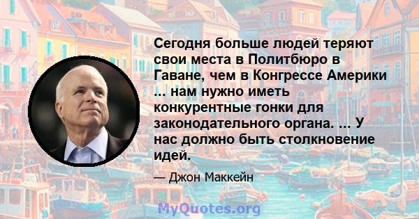 Сегодня больше людей теряют свои места в Политбюро в Гаване, чем в Конгрессе Америки ... нам нужно иметь конкурентные гонки для законодательного органа. ... У нас должно быть столкновение идей.