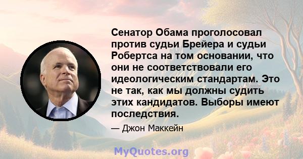 Сенатор Обама проголосовал против судьи Брейера и судьи Робертса на том основании, что они не соответствовали его идеологическим стандартам. Это не так, как мы должны судить этих кандидатов. Выборы имеют последствия.