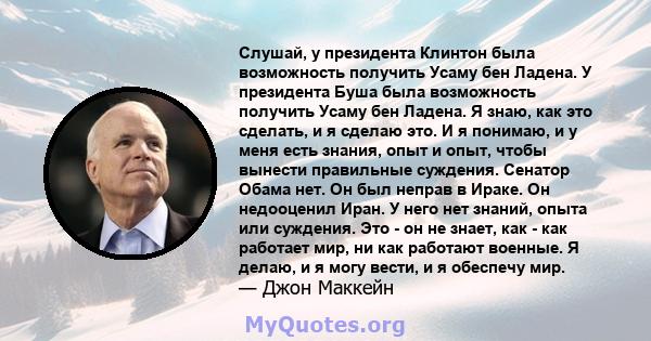 Слушай, у президента Клинтон была возможность получить Усаму бен Ладена. У президента Буша была возможность получить Усаму бен Ладена. Я знаю, как это сделать, и я сделаю это. И я понимаю, и у меня есть знания, опыт и