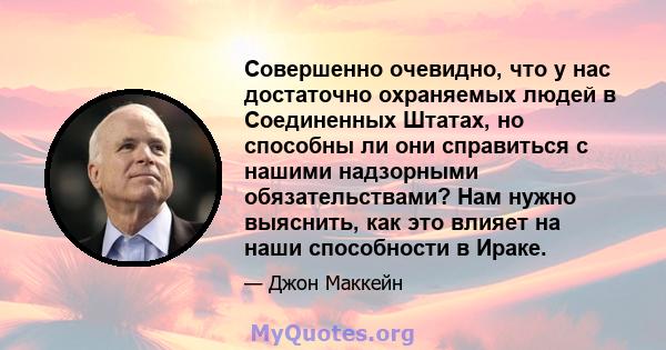 Совершенно очевидно, что у нас достаточно охраняемых людей в Соединенных Штатах, но способны ли они справиться с нашими надзорными обязательствами? Нам нужно выяснить, как это влияет на наши способности в Ираке.