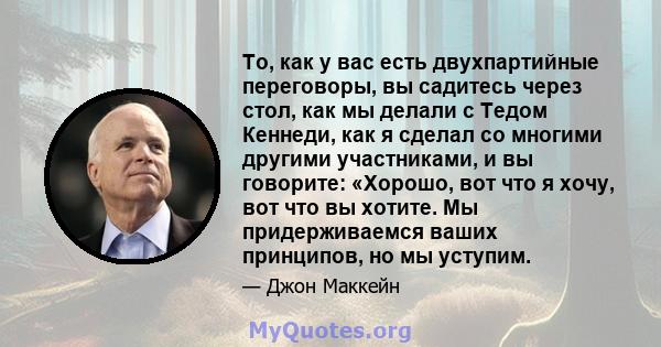 То, как у вас есть двухпартийные переговоры, вы садитесь через стол, как мы делали с Тедом Кеннеди, как я сделал со многими другими участниками, и вы говорите: «Хорошо, вот что я хочу, вот что вы хотите. Мы