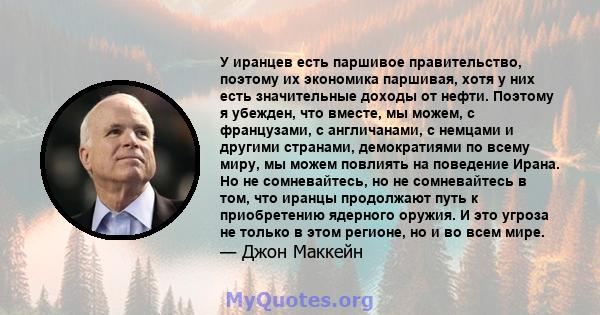 У иранцев есть паршивое правительство, поэтому их экономика паршивая, хотя у них есть значительные доходы от нефти. Поэтому я убежден, что вместе, мы можем, с французами, с англичанами, с немцами и другими странами,