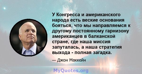 У Конгресса и американского народа есть веские основания бояться, что мы направляемся к другому постоянному гарнизону американцев в балканской стране, где наша миссия запуталась, а наша стратегия выхода - полная загадка.