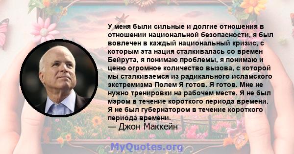 У меня были сильные и долгие отношения в отношении национальной безопасности, я был вовлечен в каждый национальный кризис, с которым эта нация сталкивалась со времен Бейрута, я понимаю проблемы, я понимаю и ценю