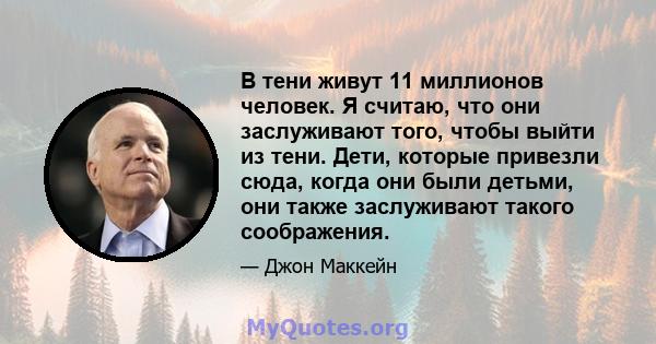 В тени живут 11 миллионов человек. Я считаю, что они заслуживают того, чтобы выйти из тени. Дети, которые привезли сюда, когда они были детьми, они также заслуживают такого соображения.