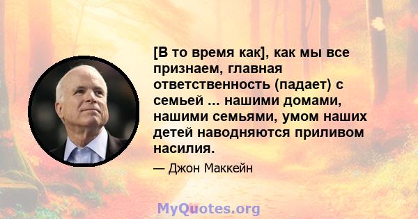 [В то время как], как мы все признаем, главная ответственность (падает) с семьей ... нашими домами, нашими семьями, умом наших детей наводняются приливом насилия.