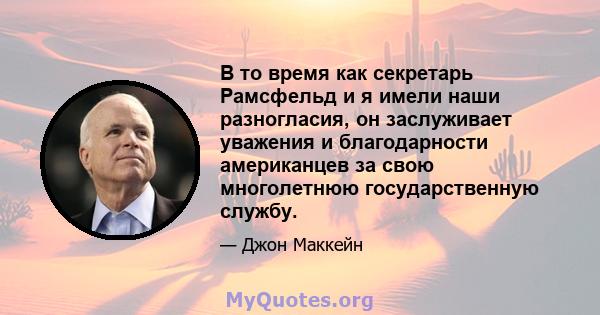 В то время как секретарь Рамсфельд и я имели наши разногласия, он заслуживает уважения и благодарности американцев за свою многолетнюю государственную службу.