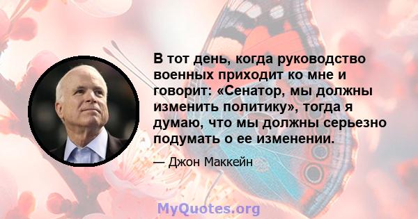 В тот день, когда руководство военных приходит ко мне и говорит: «Сенатор, мы должны изменить политику», тогда я думаю, что мы должны серьезно подумать о ее изменении.