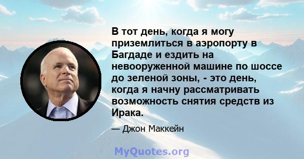 В тот день, когда я могу приземлиться в аэропорту в Багдаде и ездить на невооруженной машине по шоссе до зеленой зоны, - это день, когда я начну рассматривать возможность снятия средств из Ирака.