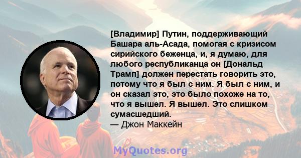 [Владимир] Путин, поддерживающий Башара аль-Асада, помогая с кризисом сирийского беженца, и, я думаю, для любого республиканца он [Дональд Трамп] должен перестать говорить это, потому что я был с ним. Я был с ним, и он