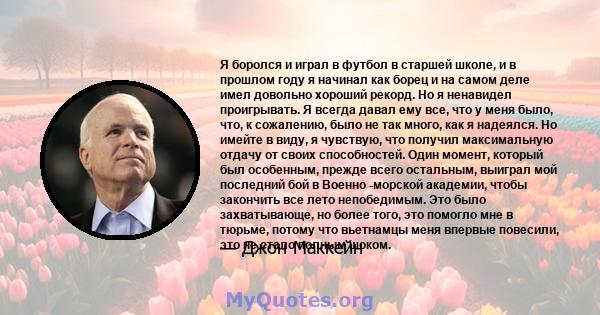 Я боролся и играл в футбол в старшей школе, и в прошлом году я начинал как борец и на самом деле имел довольно хороший рекорд. Но я ненавидел проигрывать. Я всегда давал ему все, что у меня было, что, к сожалению, было