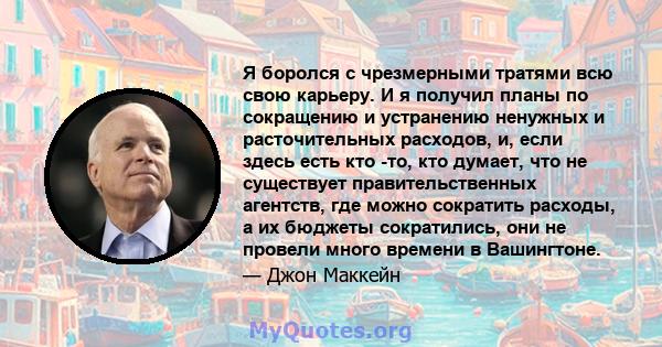 Я боролся с чрезмерными тратями всю свою карьеру. И я получил планы по сокращению и устранению ненужных и расточительных расходов, и, если здесь есть кто -то, кто думает, что не существует правительственных агентств,