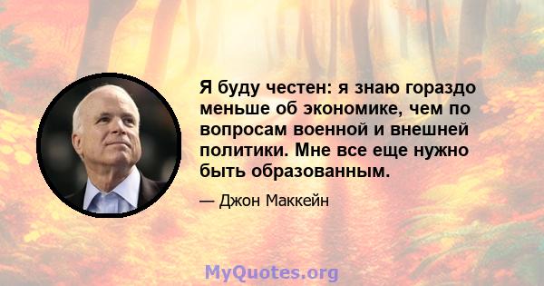 Я буду честен: я знаю гораздо меньше об экономике, чем по вопросам военной и внешней политики. Мне все еще нужно быть образованным.