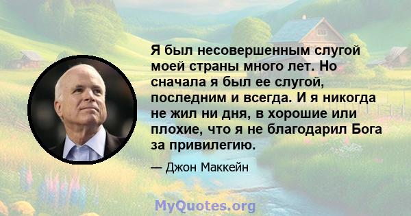 Я был несовершенным слугой моей страны много лет. Но сначала я был ее слугой, последним и всегда. И я никогда не жил ни дня, в хорошие или плохие, что я не благодарил Бога за привилегию.