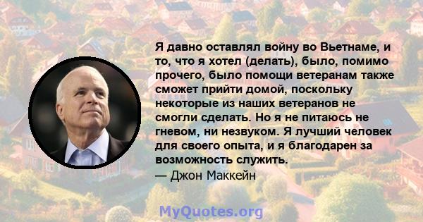 Я давно оставлял войну во Вьетнаме, и то, что я хотел (делать), было, помимо прочего, было помощи ветеранам также сможет прийти домой, поскольку некоторые из наших ветеранов не смогли сделать. Но я не питаюсь не гневом, 