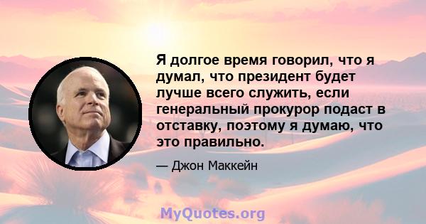 Я долгое время говорил, что я думал, что президент будет лучше всего служить, если генеральный прокурор подаст в отставку, поэтому я думаю, что это правильно.