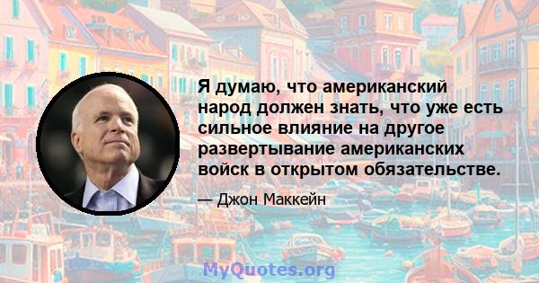 Я думаю, что американский народ должен знать, что уже есть сильное влияние на другое развертывание американских войск в открытом обязательстве.