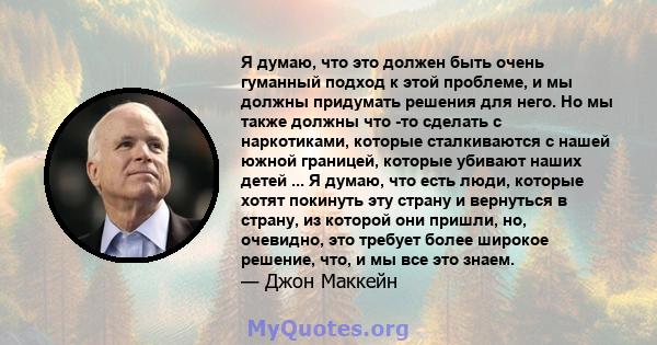 Я думаю, что это должен быть очень гуманный подход к этой проблеме, и мы должны придумать решения для него. Но мы также должны что -то сделать с наркотиками, которые сталкиваются с нашей южной границей, которые убивают