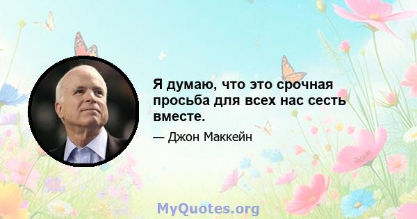 Я думаю, что это срочная просьба для всех нас сесть вместе.