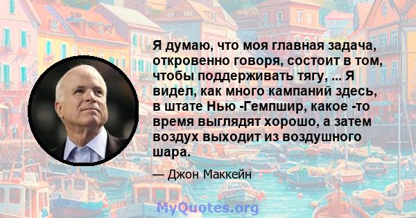 Я думаю, что моя главная задача, откровенно говоря, состоит в том, чтобы поддерживать тягу, ... Я видел, как много кампаний здесь, в штате Нью -Гемпшир, какое -то время выглядят хорошо, а затем воздух выходит из