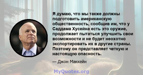 Я думаю, что мы также должны подготовить американскую общественность, сообщив им, что у Саддама Хусейна есть это оружие, продолжает пытаться улучшить свои возможности и не будет неохотно экспортировать их в другие