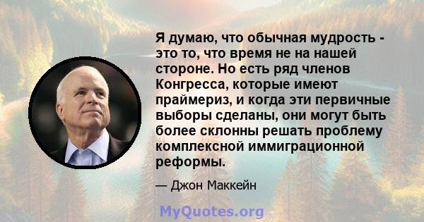 Я думаю, что обычная мудрость - это то, что время не на нашей стороне. Но есть ряд членов Конгресса, которые имеют праймериз, и когда эти первичные выборы сделаны, они могут быть более склонны решать проблему