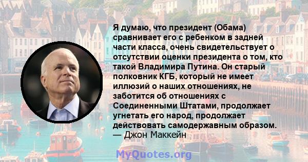 Я думаю, что президент (Обама) сравнивает его с ребенком в задней части класса, очень свидетельствует о отсутствии оценки президента о том, кто такой Владимира Путина. Он старый полковник КГБ, который не имеет иллюзий о 