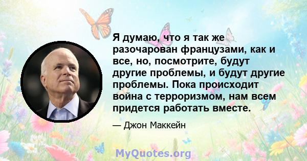 Я думаю, что я так же разочарован французами, как и все, но, посмотрите, будут другие проблемы, и будут другие проблемы. Пока происходит война с терроризмом, нам всем придется работать вместе.