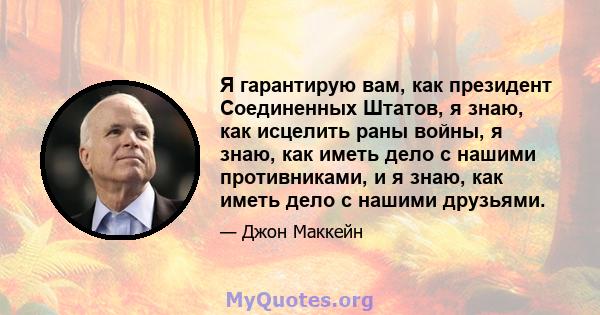 Я гарантирую вам, как президент Соединенных Штатов, я знаю, как исцелить раны войны, я знаю, как иметь дело с нашими противниками, и я знаю, как иметь дело с нашими друзьями.