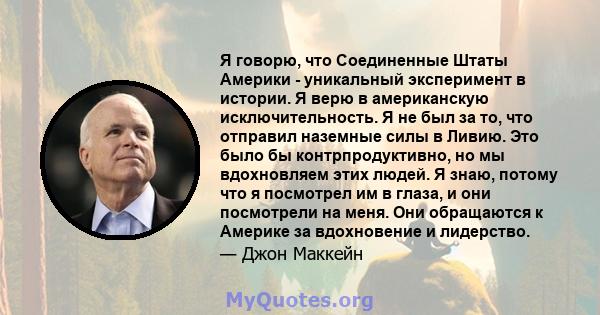 Я говорю, что Соединенные Штаты Америки - уникальный эксперимент в истории. Я верю в американскую исключительность. Я не был за то, что отправил наземные силы в Ливию. Это было бы контрпродуктивно, но мы вдохновляем