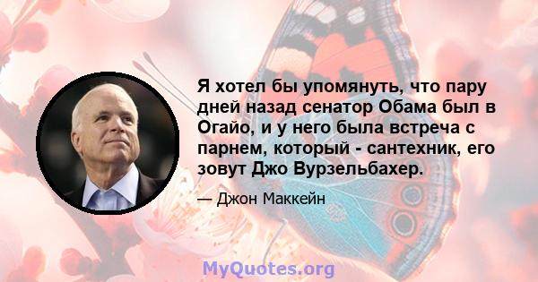 Я хотел бы упомянуть, что пару дней назад сенатор Обама был в Огайо, и у него была встреча с парнем, который - сантехник, его зовут Джо Вурзельбахер.