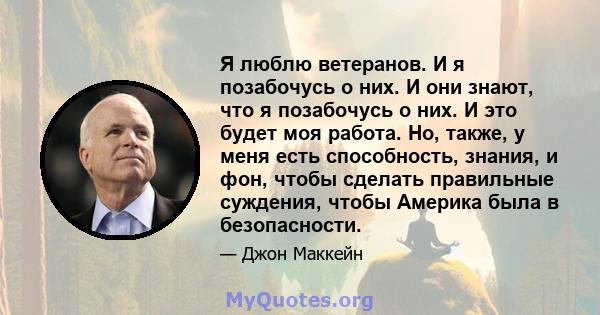 Я люблю ветеранов. И я позабочусь о них. И они знают, что я позабочусь о них. И это будет моя работа. Но, также, у меня есть способность, знания, и фон, чтобы сделать правильные суждения, чтобы Америка была в