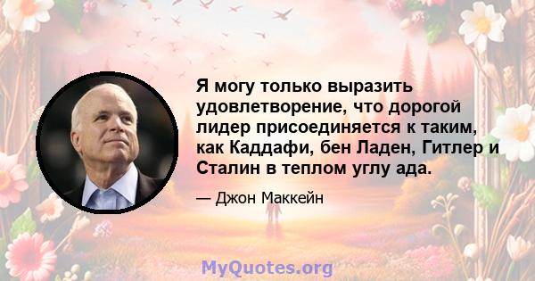 Я могу только выразить удовлетворение, что дорогой лидер присоединяется к таким, как Каддафи, бен Ладен, Гитлер и Сталин в теплом углу ада.